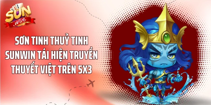 Sơn Tinh Thuỷ Tinh Sunwin tái hiện truyền thuyết Việt trên 5x3
